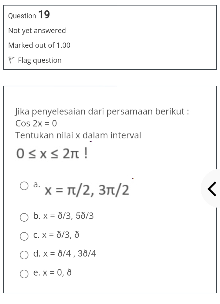 Not yet answered
Marked out of 1.00
◤ Flag question
Jika penyelesaian dari persamaan berikut :
Cos2x=0
Tentukan nilai x dalam interval
0≤ x≤ 2π
a. x=π /2,3π /2
b. x=a/3,5dot 0/3
C. x=dot 0/3,dot 0
d. x=dot 0/4,3dot 0/4
e. x=0,partial