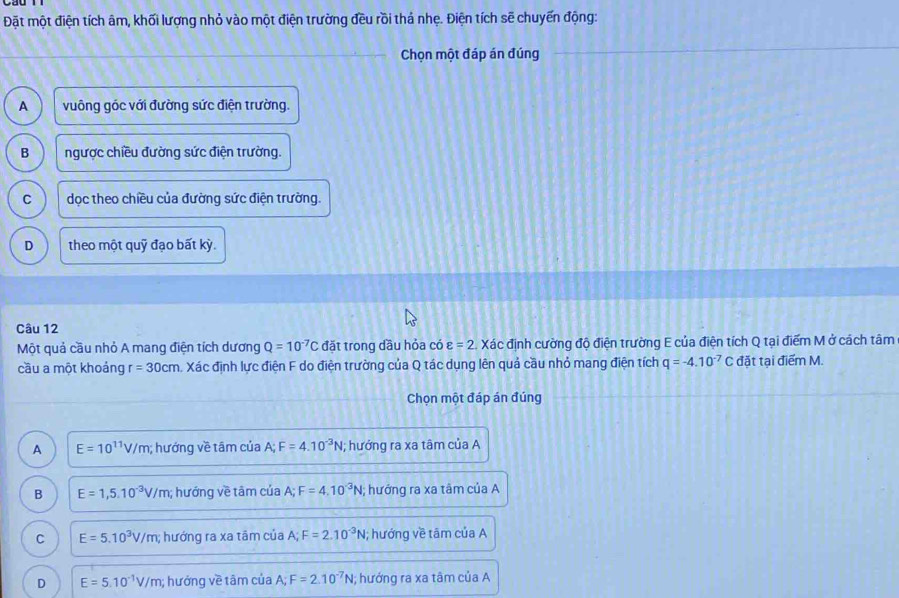 Đặt một điện tích âm, khối lượng nhỏ vào một điện trường đều rồi thá nhẹ. Điện tích sẽ chuyến động:
_Chọn một đáp án đúng
_
A vuông góc với đường sức điện trường.
B ngược chiều đường sức điện trường.
C dọc theo chiều của đường sức điện trường.
D theo một quỹ đạo bất kỳ.
Câu 12
Một quả cầu nhỏ A mang điện tích dương Q=10^(-7)C đặt trong dầu hỏa có varepsilon =2 Xác định cường độ điện trường E của điện tích Q tại điểm M ở cách tâm
cầu a một khoảng r=30cm A Xác định lực điện F do điện trường của Q tác dụng lên quả cầu nhỏ mang điện tích q=-4.10^(-7)C đặt tại điểm M.
Chọn một đáp án đúng_
_
A E=10^(11)V/m; hướng về tâm của A; F=4.10^(-3)N; hướng ra xa tâm của A
B E=1,5.10^(-3)V/m; hướng về tām của A; F=4.10^(-3)N; hướng ra xa tâm của A
C E=5.10^3V/m; hướng ra xa tâm của A; F=2.10^(-3)N; hướng về tâm của A
D E=5.10^(-1)V/m; hưởng về tâm của A; F=2.10^(-7)N; hướng ra xa tâm của A