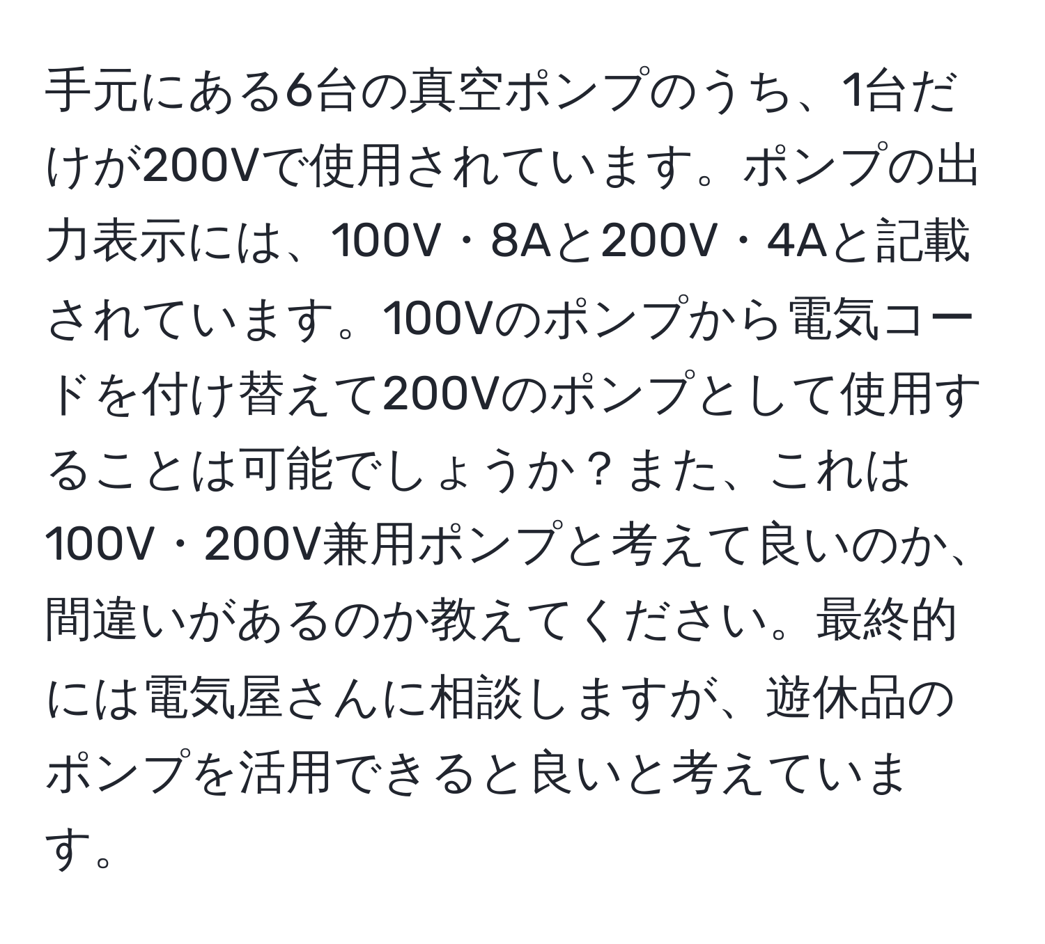 手元にある6台の真空ポンプのうち、1台だけが200Vで使用されています。ポンプの出力表示には、100V・8Aと200V・4Aと記載されています。100Vのポンプから電気コードを付け替えて200Vのポンプとして使用することは可能でしょうか？また、これは100V・200V兼用ポンプと考えて良いのか、間違いがあるのか教えてください。最終的には電気屋さんに相談しますが、遊休品のポンプを活用できると良いと考えています。