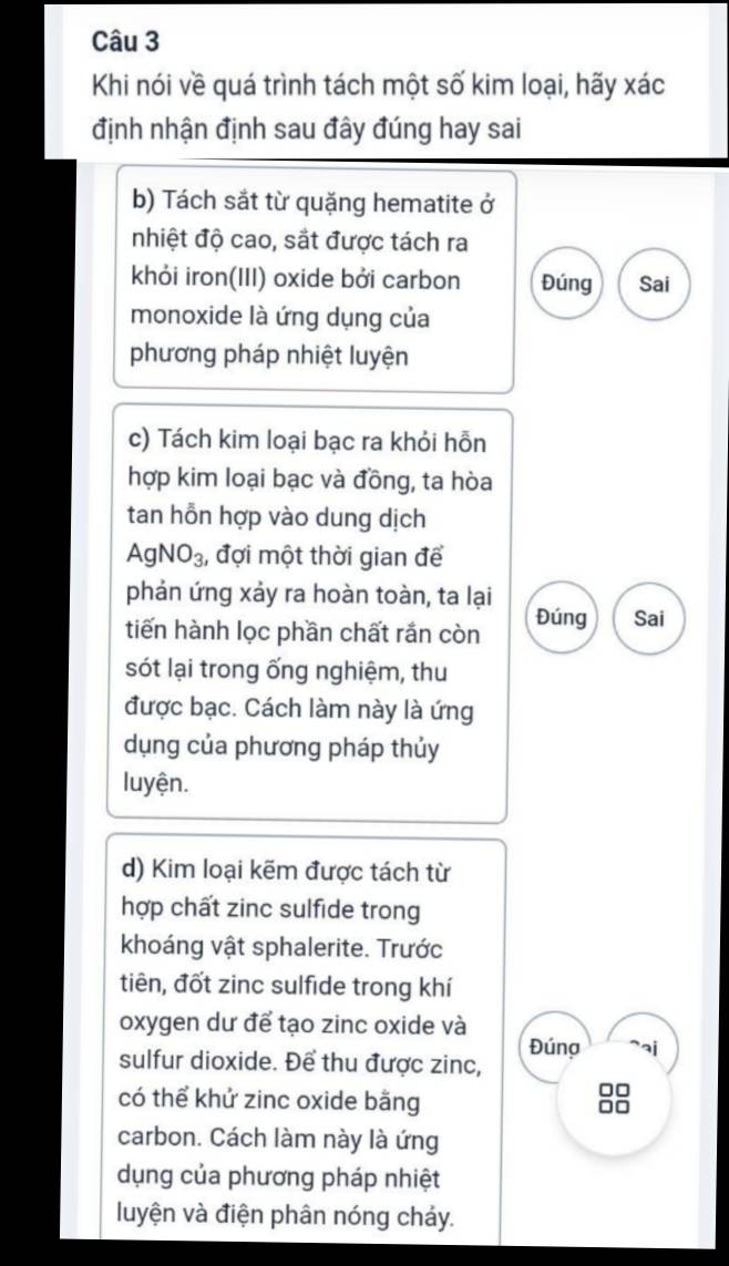 Khi nói về quá trình tách một số kim loại, hãy xác 
định nhận định sau đây đúng hay sai 
b) Tách sắt từ quặng hematite ở 
nhiệt độ cao, sắt được tách ra 
khỏi iron(III) oxide bởi carbon Đúng Sai 
monoxide là ứng dụng của 
phương pháp nhiệt luyện 
c) Tách kim loại bạc ra khỏi hỗn 
hợp kim loại bạc và đồng, ta hòa 
tan hỗn hợp vào dung dịch
AgNO_3 , đợi một thời gian để 
phản ứng xảy ra hoàn toàn, ta lại 
tiến hành lọc phần chất rắn còn Đúng Sai 
sót lại trong ống nghiệm, thu 
được bạc. Cách làm này là ứng 
dụng của phương pháp thủy 
luyện. 
d) Kim loại kẽm được tách từ 
hợp chất zinc sulfide trong 
khoáng vật sphalerite. Trước 
tiên, đốt zinc sulfide trong khí 
oxygen dư để tạo zinc oxide và 
Đúna 
sulfur dioxide. Để thu được zinc, 
có thể khử zinc oxide bằng 88
carbon. Cách làm này là ứng 
dụng của phương pháp nhiệt 
luyện và điện phân nóng chảy.