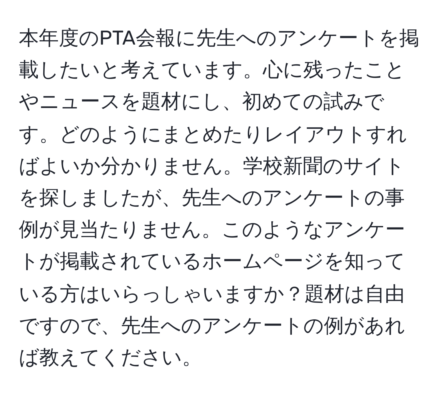 本年度のPTA会報に先生へのアンケートを掲載したいと考えています。心に残ったことやニュースを題材にし、初めての試みです。どのようにまとめたりレイアウトすればよいか分かりません。学校新聞のサイトを探しましたが、先生へのアンケートの事例が見当たりません。このようなアンケートが掲載されているホームページを知っている方はいらっしゃいますか？題材は自由ですので、先生へのアンケートの例があれば教えてください。