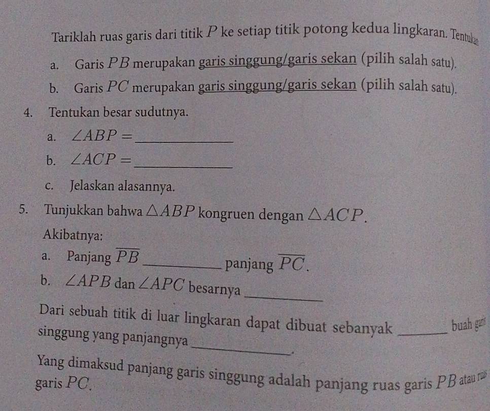 Tariklah ruas garis dari titik P ke setiap titik potong kedua lingkaran. Tentuk 
a. Garis PB merupakan garis singgung/garis sekan (pilih salah satu). 
b. Garis PC merupakan garis singgung/garis sekan (pilih salah satu). 
4. Tentukan besar sudutnya. 
a. ∠ ABP= _ 
b. ∠ ACP= _ 
c. Jelaskan alasannya. 
5. Tunjukkan bahwa △ ABP kongruen dengan △ ACP. 
Akibatnya: 
a. Panjang overline PB _ panjang overline PC. 
b. ∠ APB dan ∠ APC besarnya_ 
Dari sebuah titik di luar lingkaran dapat dibuat sebanyak_ 
buah gar 
_ 
singgung yang panjangnya 
. 
Yang dimaksud panjang garis singgung adalah panjang ruas garis PB atau r
garis PC.