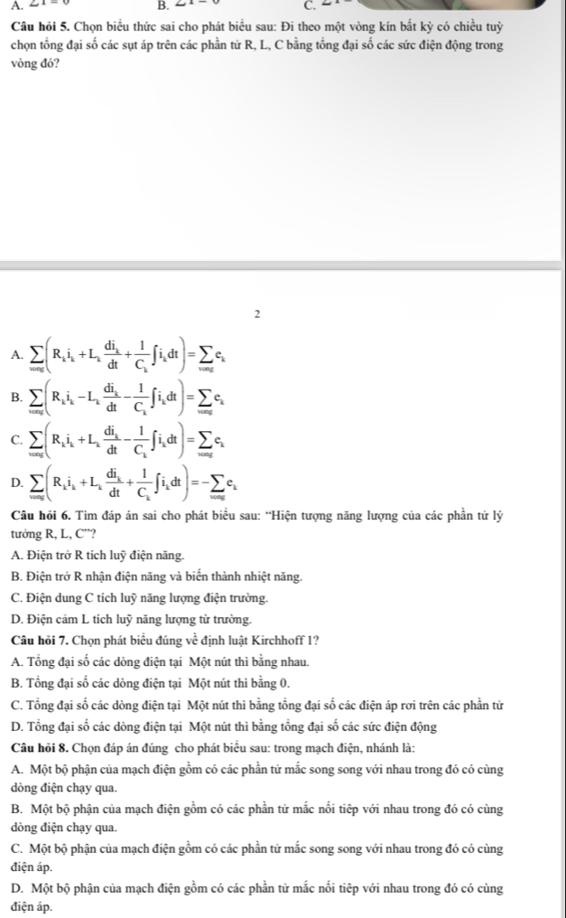 Câu hỏi 5. Chọn biểu thức sai cho phát biểu sau: Đi theo một vòng kín bất kỳ có chiều tuỳ
chọn tổng đại số các sụt áp trên các phần từ R, L, C bằng tổng đại số các sức điện động trong
vòng đó?
2
A. sumlimits _w=0g(R_ii_k+L_kfrac di_kdt+frac 1C_k∈t i_kdt)=sumlimits _wac_k
B. sumlimits _n(R_ii_k-L_kfrac di_kdt-frac 1C_k∈t i_kdt)=sumlimits _w=∈fty c_k
C. sumlimits _wa(R_ii_k+L_kfrac di_kdt-frac 1C_k∈t i_kdt)=sumlimits _waxc_k
D. sumlimits _w=∈fty (R_ii_k+L_kfrac di_kdt+frac 1C_k∈t i_kdt)=-sumlimits _w=∈fty c_k
Câu hỏi 6. Tìm đáp án sai cho phát biểu sau: “Hiện tượng năng lượng của các phần tử lý
tưởng R, L, C”?
A. Điện trở R tích luỹ điện năng.
B. Điện trở R nhận điện năng và biến thành nhiệt năng.
C. Điện dung C tích luỹ năng lượng điện trường.
D. Điện cảm L tích luỹ năng lượng từ trường.
Câu hỏi 7. Chọn phát biểu đúng về định luật Kirchhoff 1?
A. Tổng đại số các dòng điện tại Một nút thì bằng nhau.
B. Tổng đại số các dòng điện tại Một nút thì bằng 0.
C. Tổng đại số các dòng điện tại Một nút thì bằng tổng đại số các điện áp rơi trên các phần tử
D. Tổng đại số các dòng điện tại Một nút thì bằng tổng đại số các sức điện động
Câu hồi 8. Chọn đáp án đúng cho phát biểu sau: trong mạch điện, nhánh là:
A. Một bộ phận của mạch điện gồm có các phần tử mắc song song với nhau trong đó có cùng
dòng điện chạy qua,
B. Một bộ phận của mạch điện gồm có các phần tử mắc nối tiếp với nhau trong đó có cùng
dòng điện chạy qua.
C. Một bộ phận của mạch điện gồm có các phần tử mắc song song với nhau trong đó có cùng
điện áp.
D. Một bộ phận của mạch điện gồm có các phần tử mắc nối tiếp với nhau trong đó có cùng
điện áp.