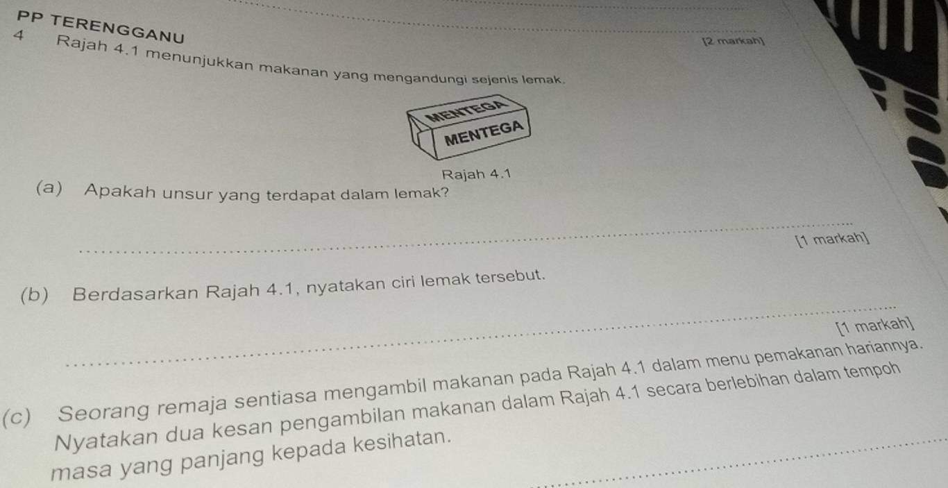 PP TERENGGANU 
_ 
[2 markah] 
4 Rajah 4.1 menunjukkan makanan yang mengandungi sejenis lemak 
MENTEGA 
MENTEGA 
Rajah 4.1 
(a) Apakah unsur yang terdapat dalam lemak? 
_ 
[1 markah] 
_ 
(b) Berdasarkan Rajah 4.1, nyatakan ciri lemak tersebut. 
[1 markah] 
(c) Seorang remaja sentiasa mengambil makanan pada Rajah 4.1 dalam menu pemakanan hariannya. 
Nyatakan dua kesan pengambilan makanan dalam Rajah 4.1 secara berlebihan dalam tempoh 
masa yang panjang kepada kesihatan.