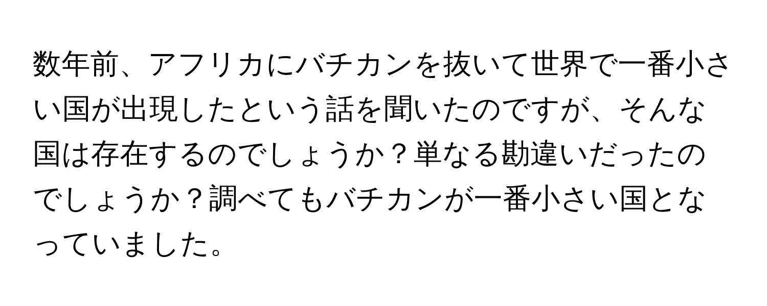 数年前、アフリカにバチカンを抜いて世界で一番小さい国が出現したという話を聞いたのですが、そんな国は存在するのでしょうか？単なる勘違いだったのでしょうか？調べてもバチカンが一番小さい国となっていました。