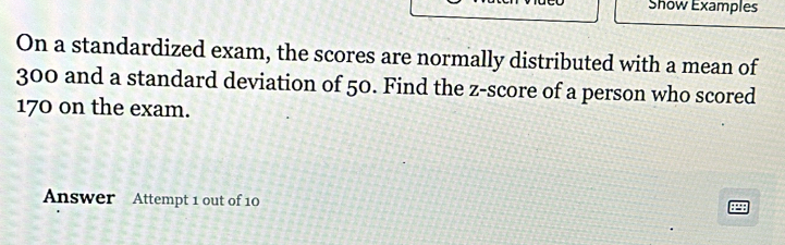 Show Examples 
On a standardized exam, the scores are normally distributed with a mean of
300 and a standard deviation of 50. Find the z-score of a person who scored
170 on the exam. 
Answer Attempt 1 out of 10 
P