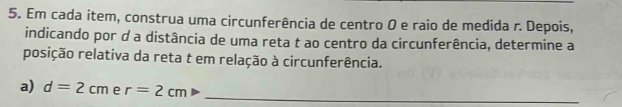 Em cada item, construa uma circunferência de centro 0 e raio de medida r. Depois, 
indicando por d a distância de uma reta t ao centro da circunferência, determine a 
posição relativa da reta t em relação à circunferência. 
a) d=2cm e r=2cm _