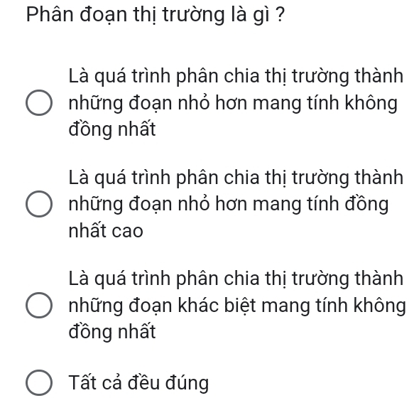 Phân đoạn thị trường là gì ?
Là quá trình phân chia thị trường thành
những đoạn nhỏ hơn mang tính không
đồng nhất
Là quá trình phân chia thị trường thành
những đoạn nhỏ hơn mang tính đồng
nhất cao
Là quá trình phân chia thị trường thành
những đoạn khác biệt mang tính không
đồng nhất
Tất cả đều đúng