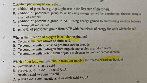 Oxidative phosphorylation is the…
A. addition of phosphate group to glucose in the first step of glycolysis.
B. addition of phosphate group to ADP using energy gained by transferring electron along a
chain of carriers.
C. addition of phosphate group to ADP using energy gained by transferring electron between
chlorophyll molecules.
D. removal of phosphate group from ATP with the release of energy for work within the cell.
5. What is the function of oxygen in cellular respiration?
A. To cause the breakdown of citric acid.
B. To combine with glucose to produce carbon dioxide.
C. To combine with hydrogen from organic molecules to produce water.
D. To combine with carbon from organic molecules to produce carbon dioxide.
6. Which of the following metabolic reactions involve the release of carbon dioxide?
A. pyruvic acid → lactic acid
B. pyruvic acid + CoA → acetyl CoA
C. succinic acid → fumaric acid
D. acetyl CoA + oxaloacetic acid → citric acid + CoA
59