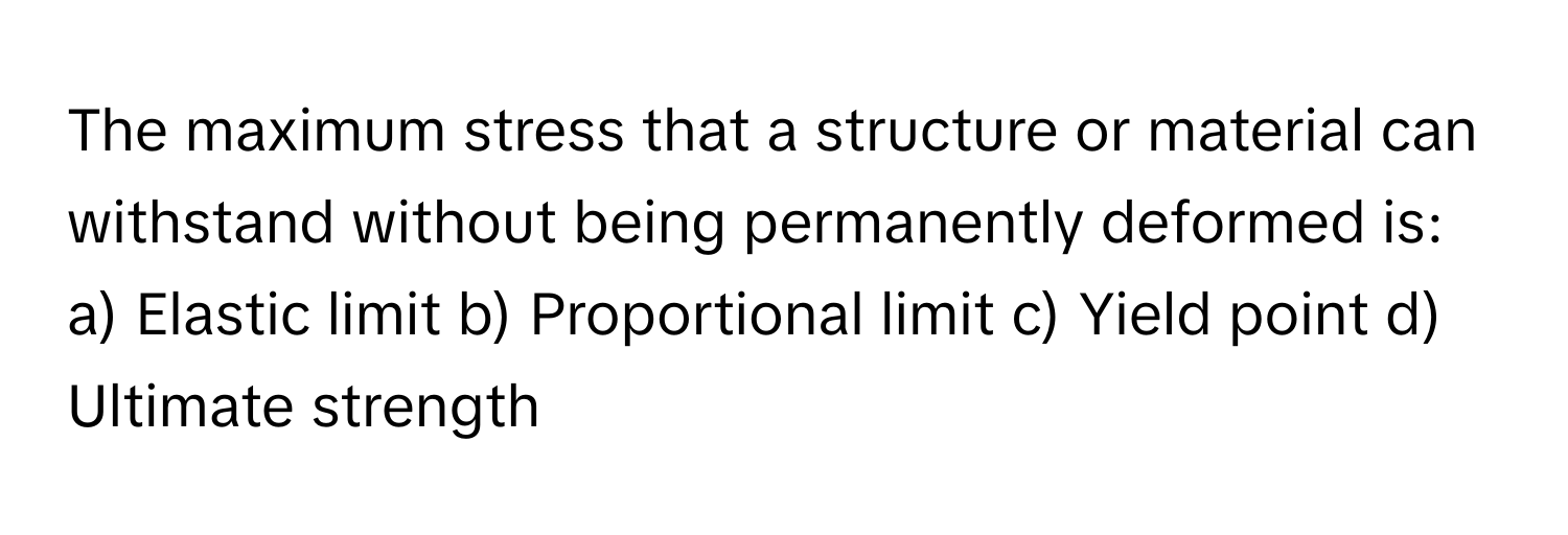 The maximum stress that a structure or material can withstand without being permanently deformed is:

a) Elastic limit b) Proportional limit c) Yield point d) Ultimate strength