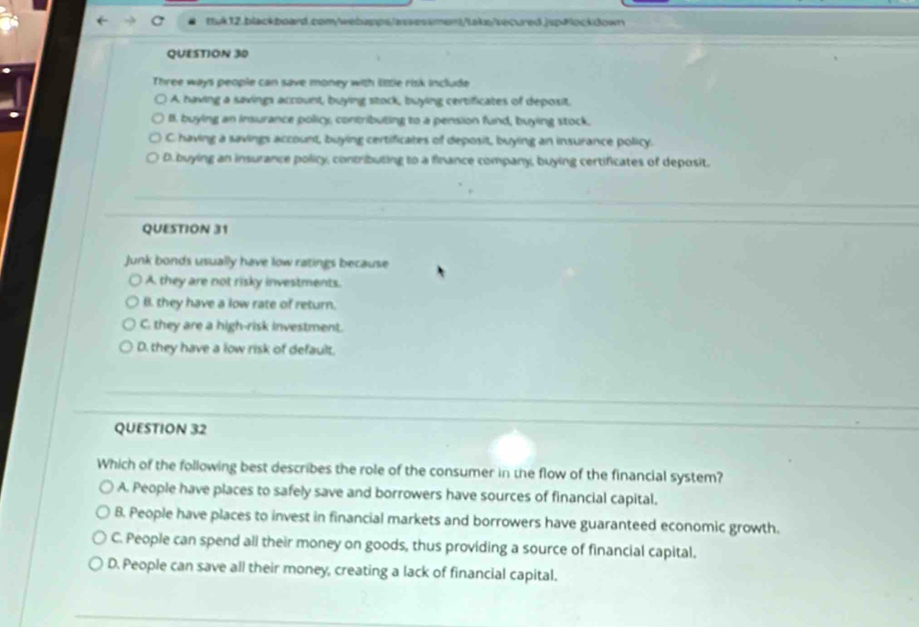 Three ways people can save money with little risk include
A. having a savings account, buying stock, buying certificates of deposit.
B. buying an insurance policy, contributing to a pension fund, buying stock.
C. having a savings account, buying certificates of deposit, buying an insurance policy.
D.buying an insurance policy, contributing to a finance company, buying certificates of deposit.
QUESTION 31
junk bonds usually have low ratings because
A. they are not risky investments.
B. they have a low rate of return.
C. they are a high-risk investment.
D. they have a low risk of default.
QUESTION 32
Which of the following best describes the role of the consumer in the flow of the financial system?
A. People have places to safely save and borrowers have sources of financial capital.
B. People have places to invest in financial markets and borrowers have guaranteed economic growth.
C. People can spend ali their money on goods, thus providing a source of financial capital.
D. People can save all their money, creating a lack of financial capital.