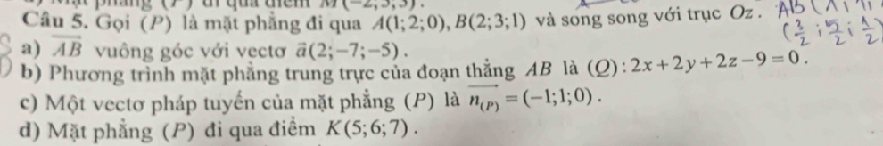 M(-2,3,3). 
Câu 5. Gọi (P) là mặt phẳng đi qua A(1;2;0), B(2;3;1) và song song với trục Oz. 
a) overline AB vuông góc với vẹctơ vector a(2;-7;-5). 
b) Phương trình mặt phẳng trung trực của đoạn thẳng AB là (Q): 2x+2y+2z-9=0. 
c) Một vectơ pháp tuyến của mặt phẳng (P) là vector n_(P)=(-1;1;0). 
d) Mặt phẳng (P) đi qua điểm K(5;6;7).