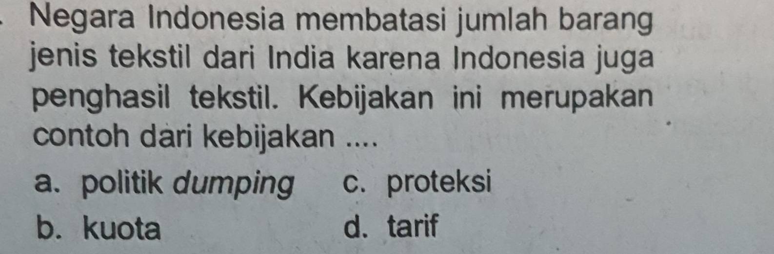 Negara Indonesia membatasi jumlah baran
jenis tekstil dari India karena Indonesia juga
penghasil tekstil. Kebijakan ini merupakan
contoh dari kebijakan ....
a. politik dumping c. proteksi
b. kuota d. tarif