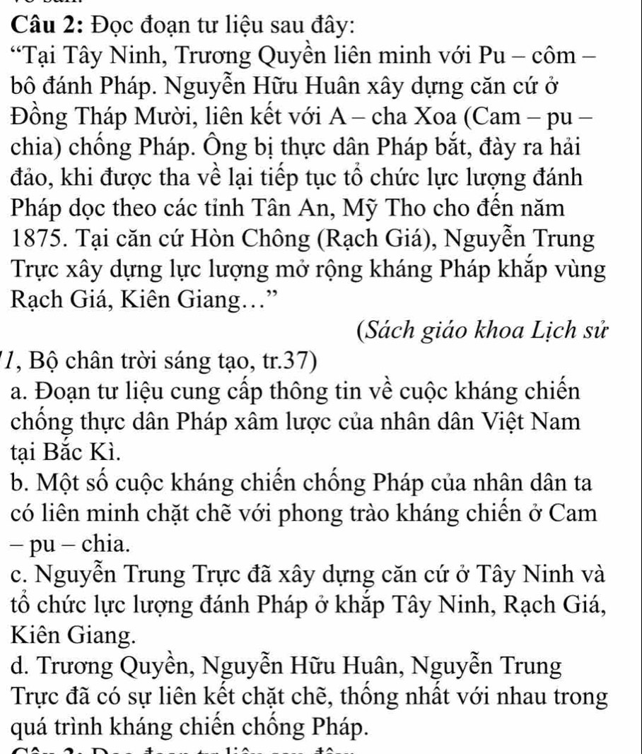 Đọc đoạn tư liệu sau đây:
“Tại Tây Ninh, Trương Quyền liên minh với i Pu - chat Om 
bô đánh Pháp. Nguyễn Hữu Huân xây dựng căn cứ ở
Đồng Tháp Mười, liên kết với A - cha Xoa (Cam - pu -
chia) chống Pháp. Ông bị thực dân Pháp bắt, đày ra hải
đảo, khi được tha về lại tiếp tục tổ chức lực lượng đánh
Pháp dọc theo các tỉnh Tân An, Mỹ Tho cho đến năm
1875. Tại căn cứ Hòn Chông (Rạch Giá), Nguyễn Trung
Trực xây dựng lực lượng mở rộng kháng Pháp khắp vùng
Rạch Giá, Kiên Giang.”
(Sách giáo khoa Lịch sử
'1, Bộ chân trời sáng tạo, tr.37)
a. Đoạn tư liệu cung cấp thông tin về cuộc kháng chiến
chồng thực dân Pháp xâm lược của nhân dân Việt Nam
tại Bắc Kì.
b. Một số cuộc kháng chiến chống Pháp của nhân dân ta
có liên minh chặt chẽ với phong trào kháng chiên ở Cam
− pu - chia.
c. Nguyễn Trung Trực đã xây dựng căn cứ ở Tây Ninh và
tổ chức lực lượng đánh Pháp ở khắp Tây Ninh, Rạch Giá,
Kiên Giang.
d. Trương Quyền, Nguyễn Hữu Huân, Nguyễn Trung
Trực đã có sự liên kết chặt chẽ, thống nhất với nhau trong
quá trình kháng chiên chông Pháp.