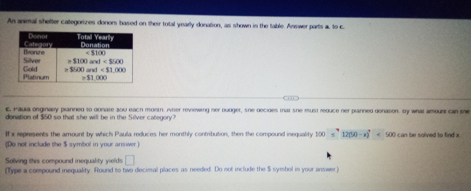 An animal shelter categorizes donors based on their total yearly donation, as shown in the table. Answer parts a. to c.
c. Pauia originally pianned to donate 350 each montn. After reviewing ner budget, she decides that she must reduce ner pianned donation. By what amount can sne
donation of $50 so that she will be in the Silver category?
If x represents the amount by which Paula reduces her monthly contribution, then the compound inequality 100 12(50-x)'<5<500canbe</tex> solved to find x.
(Do not include the $ symbol in your answer.)
Solving this compound inequality yields □
(Type a compound inequality. Round to two decimal places as needed. Do not include the $ symbol in your answer.)