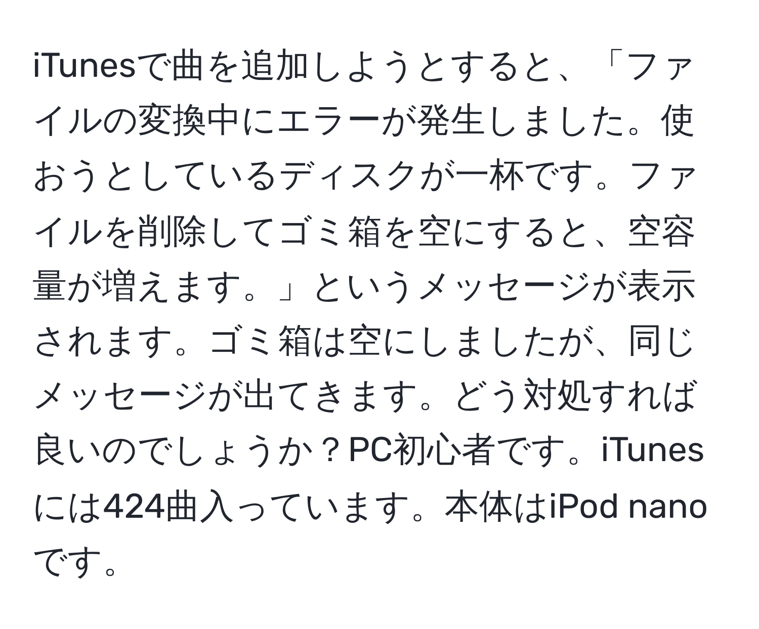 iTunesで曲を追加しようとすると、「ファイルの変換中にエラーが発生しました。使おうとしているディスクが一杯です。ファイルを削除してゴミ箱を空にすると、空容量が増えます。」というメッセージが表示されます。ゴミ箱は空にしましたが、同じメッセージが出てきます。どう対処すれば良いのでしょうか？PC初心者です。iTunesには424曲入っています。本体はiPod nanoです。