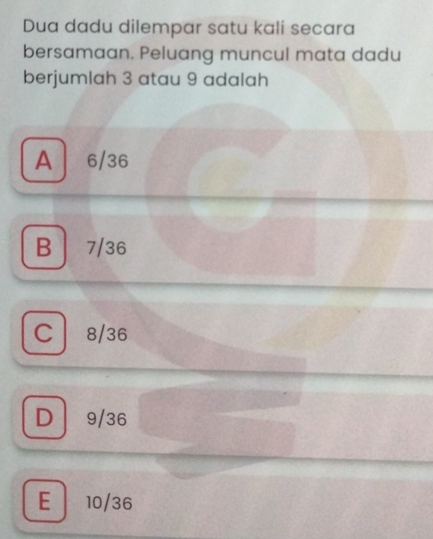 Dua dadu dilempar satu kali secara
bersamaan. Peluang muncul mata dadu
berjumlah 3 atau 9 adalah
A 6/36
B 7/36
C8/36
D 9/36
E 10/36