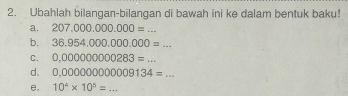 Ubahlah bilangan-bilangan di bawah ini ke dalam bentuk baku! 
a. 207.000.000.000=... 
b. 36.954.000.000.000=... 
C. 0,000000000283=... _ 
d. 0,000000000009134=... _ 
e. 10^4* 10^5= ... _