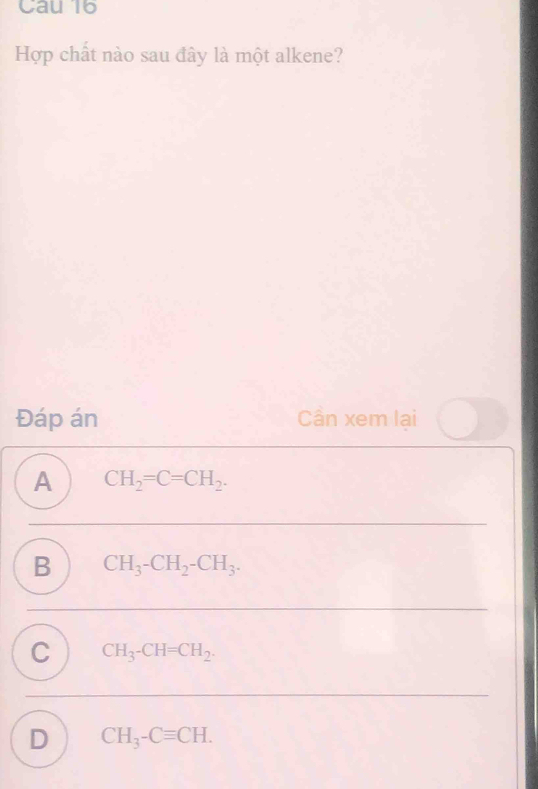 Cau 16
Hợp chất nào sau đây là một alkene?
Đáp án Cần xem lại
A CH_2=C=CH_2.
B CH_3-CH_2-CH_3.
C CH_3-CH=CH_2.
D CH_3-Cequiv CH.