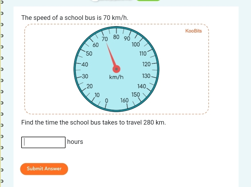 ) 
) 
The speed of a school bus is 70 km/h. 
) 
KooBits 
)
70 80 90
)
60 100
50 110
)
40 120
) 
.
30 km/h 130
)
20 140
)
10 150
0 
) 160
) 
) Find the time the school bus takes to travel 280 km. 
)
hours
) 
) 
) Submit Answer 
)