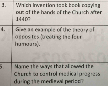 Which invention took book copying 
out of the hands of the Church after
1440? 
4. Give an example of the theory of 
opposites (treating the four 
humours). 
5. Name the ways that allowed the 
Church to control medical progress 
during the medieval period?