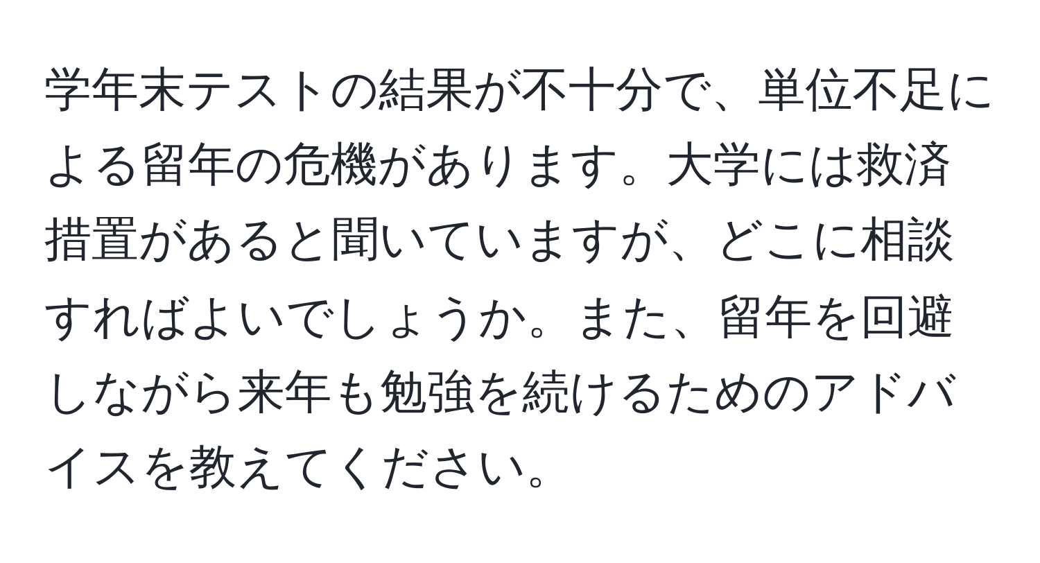 学年末テストの結果が不十分で、単位不足による留年の危機があります。大学には救済措置があると聞いていますが、どこに相談すればよいでしょうか。また、留年を回避しながら来年も勉強を続けるためのアドバイスを教えてください。