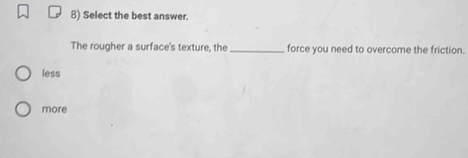 Select the best answer.
The rougher a surface's texture, the _force you need to overcome the friction.
less
more