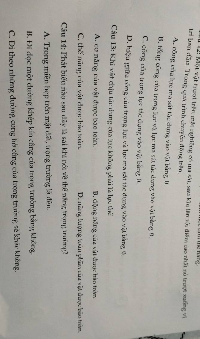 th the nang.
* 12: Một vật trượt trên mặt nghiêng có ma sát, sau khi lên tới điểm cao nhất nó trượt xuống vị
trí ban đầu. Trong quá trình chuyển động trên.
A. công của lực ma sát tác dụng vào vật bằng 0.
B. tổng công của trọng lực và lực ma sát tác dụng vào vật bằng 0.
C. công của trọng lực tác dụng vào vật bằng 0.
D. hiệu giữa công của trọng lực và lực ma sát tác dụng vào vật bằng 0.
Câu 13: Khi vật chịu tác dụng của lực không phải là lực thế
A. cơ năng của vật được bảo toàn. B. động năng của vật được bảo toàn.
C. thế năng của vật được bảo toàn. D. năng lượng toàn phần của vật được bảo toàn.
Câu 14: Phát biểu nào sau đây là sai khi nói về thế năng trọng trường?
A. Trong miền hẹp trên mặt đất, trọng trường là đều.
B. Đi dọc một đường khép kín công của trọng trường bằng không.
C. Đi theo những đường cong hở công của trọng trường sẽ khác không.