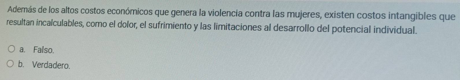 Además de los altos costos económicos que genera la violencia contra las mujeres, existen costos intangibles que
resultan incalculables, como el dolor, el sufrimiento y las limitaciones al desarrollo del potencial individual.
a. Falso.
b. Verdadero.