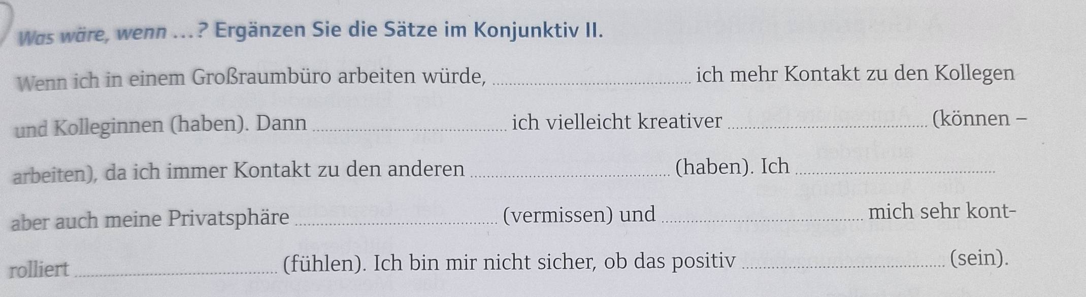 Was wäre, wenn ...? Ergänzen Sie die Sätze im Konjunktiv II. 
Wenn ich in einem Großraumbüro arbeiten würde, _ich mehr Kontakt zu den Kollegen 
und Kolleginnen (haben). Dann _ich vielleicht kreativer _(können - 
arbeiten), da ich immer Kontakt zu den anderen _(haben). Ich_ 
aber auch meine Privatsphäre _(vermissen) und_ mich sehr kont- 
rolliert_ (fühlen). Ich bin mir nicht sicher, ob das positiv _(sein).