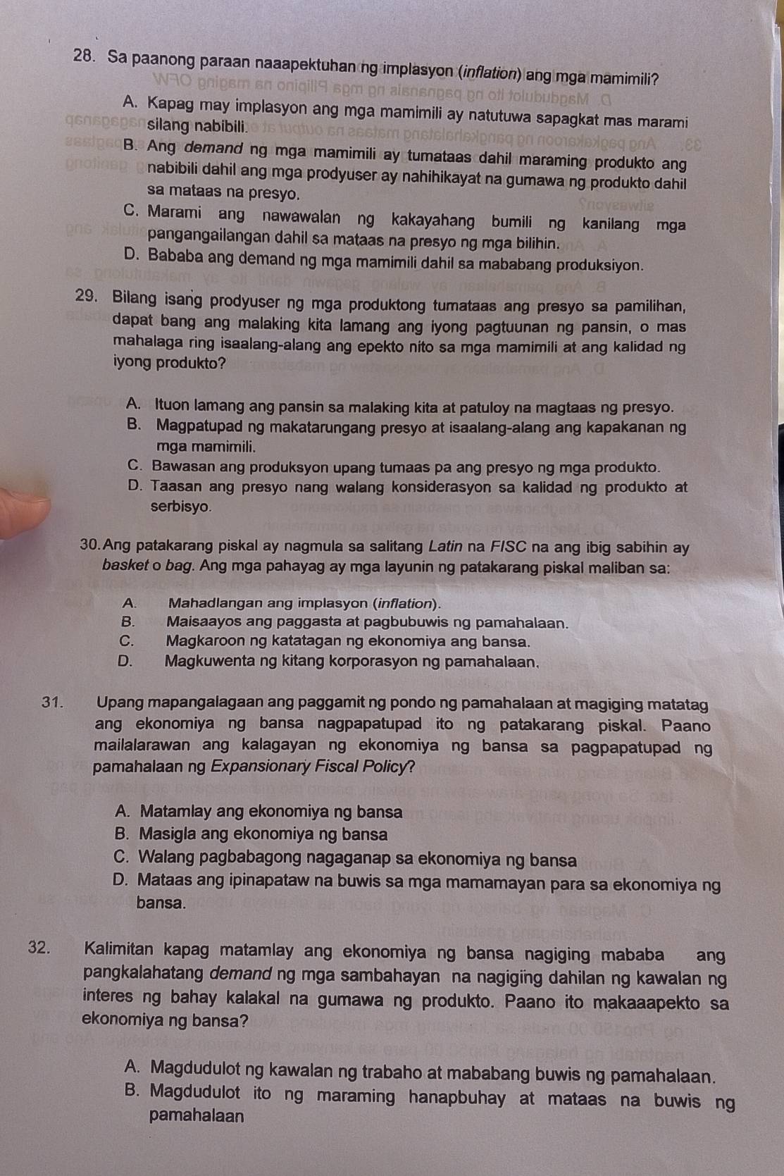 Sa paanong paraan naaapektuhan ng implasyon (inflation) ang mga mamimili?
A. Kapag may implasyon ang mga mamimili ay natutuwa sapagkat mas marami
silang nabibili
B. Ang demand ng mga mamimili ay tumataas dahil maraming produkto ang
nabibili dahil ang mga prodyuser ay nahihikayat na gumawa ng produkto dahil
sa mataas na presyo.
C. Marami ang nawawalan ng kakayahang bumili ng kanilang mga
pangangailangan dahil sa mataas na presyo ng mga bilihin.
D. Bababa ang demand ng mga mamimili dahil sa mababang produksiyon.
29. Bilang isang prodyuser ng mga produktong tumataas ang presyo sa pamilihan,
dapat bang ang malaking kita lamang ang iyong pagtuunan ng pansin, o mas
mahalaga ring isaalang-alang ang epekto nito sa mga mamimili at ang kalidad ng
iyong produkto?
A. Ituon lamang ang pansin sa malaking kita at patuloy na magtaas ng presyo.
B. Magpatupad ng makatarungang presyo at isaalang-alang ang kapakanan ng
mga mamimili.
C. Bawasan ang produksyon upang tumaas pa ang presyo ng mga produkto.
D. Taasan ang presyo nang walang konsiderasyon sa kalidad ng produkto at
serbisyo.
30.Ang patakarang piskal ay nagmula sa salitang Latin na F/SC na ang ibig sabihin ay
basket o bag. Ang mga pahayag ay mga layunin ng patakarang piskal maliban sa:
A. Mahadlangan ang implasyon (inflation).
B. Maisaayos ang paggasta at pagbubuwis ng pamahalaan.
C. Magkaroon ng katatagan ng ekonomiya ang bansa.
D. Magkuwenta ng kitang korporasyon ng pamahalaan,
31. Upang mapangalagaan ang paggamit ng pondo ng pamahalaan at magiging matatag
ang ekonomiya ng bansa nagpapatupad ito ng patakarang piskal. Paano
mailalarawan ang kalagayan ng ekonomiya ng bansa sa pagpapatupad ng
pamahalaan ng Expansionary Fiscal Policy?
A. Matamlay ang ekonomiya ng bansa
B. Masigla ang ekonomiya ng bansa
C. Walang pagbabagong nagaganap sa ekonomiya ng bansa
D. Mataas ang ipinapataw na buwis sa mga mamamayan para sa ekonomiya ng
bansa.
32. Kalimitan kapag matamlay ang ekonomiya ng bansa nagiging mababa ang
pangkalahatang demand ng mga sambahayan na nagiging dahilan ng kawalan ng
interes ng bahay kalakal na gumawa ng produkto. Paano ito makaaapekto sa
ekonomiya ng bansa?
A. Magdudulot ng kawalan ng trabaho at mababang buwis ng pamahalaan.
B. Magdudulot ito ng maraming hanapbuhay at mataas na buwis ng
pamahalaan