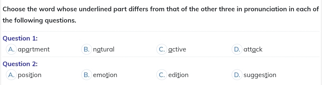 Choose the word whose underlined part differs from that of the other three in pronunciation in each of
the following questions.
Question 1:
A. apartment B. natural C. active D. attack
Question 2:
A. position B. emotion C. edition D. suggestion