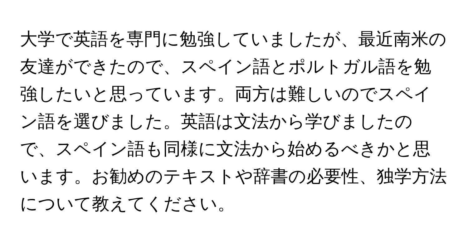 大学で英語を専門に勉強していましたが、最近南米の友達ができたので、スペイン語とポルトガル語を勉強したいと思っています。両方は難しいのでスペイン語を選びました。英語は文法から学びましたので、スペイン語も同様に文法から始めるべきかと思います。お勧めのテキストや辞書の必要性、独学方法について教えてください。