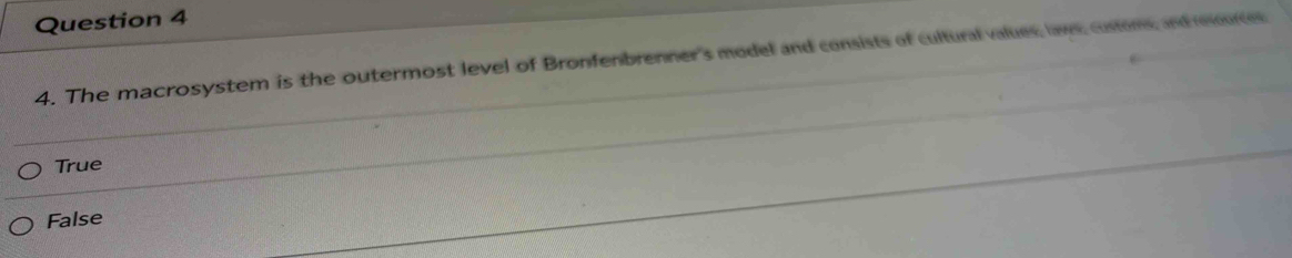 The macrosystem is the outermost level of Bronfenbrenner's model and consists of cultural values, lavs, custons, and rurces
True
False