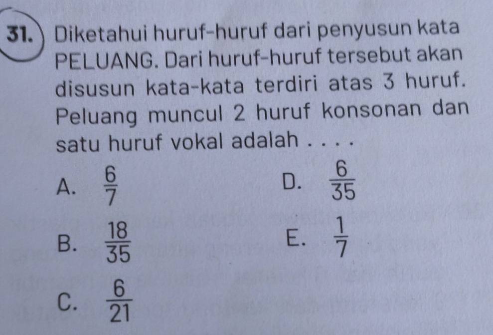 31.) Diketahui huruf-huruf dari penyusun kata
PELUANG. Dari huruf-huruf tersebut akan
disusun kata-kata terdiri atas 3 huruf.
Peluang muncul 2 huruf konsonan dan
satu huruf vokal adalah . . . .
A.  6/7 
D.  6/35 
B.  18/35  E.  1/7 
C.  6/21 