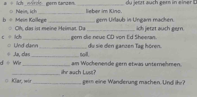 a Ich _gern tanzen. _du jetzt auch gern in einer D 
Nein, ich _lieber im Kino. 
b Mein Kollege _gern Urlaub in Ungarn machen. 
Oh, das ist meine Heimat. Da _ich jetzt auch gern. 
C Ich_ gern die neue CD von Ed Sheeran. 
Und dann _du sie den ganzen Tag hören. 
Ja, das _toll. 
d Wir_ am Wochenende gern etwas unternehmen. 
_ihr auch Lust? 
Klar, wir_ gern eine Wanderung machen. Und ihr?