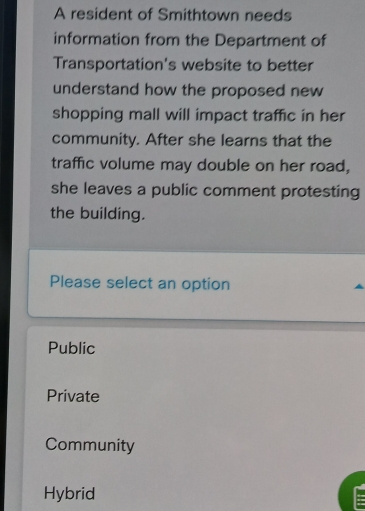 A resident of Smithtown needs
information from the Department of
Transportation's website to better
understand how the proposed new 
shopping mall will impact traffic in her
community. After she learns that the
traffic volume may double on her road,
she leaves a public comment protesting
the building.
Please select an option
Public
Private
Community
Hybrid
: