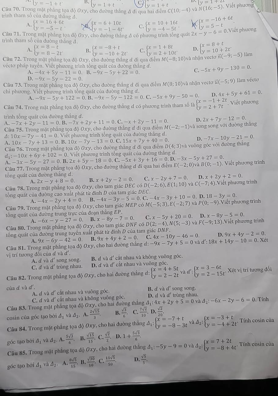 (y=(y=-1+t^. B.  y=1+t C, y=1+t y=1+2t
Câu 70. Trong mặt phẳng tọa độ Oxy, cho đường thẳng 4 đi qua hai điểm C(10;-4) và N(16;-5) Viết phương
C
trình tham số của đường thẳng 4.
A. beginarrayl x=16+6t y=-5-tendarray. ∈t x=6+10t C. beginarrayl x=10+16t y=-4-5tendarray. . beginarrayl x=-16+6t y=5-tendarray. .
y=-1-4t^.
Câu 71. Trong mặt phẳng tọa độ Oxy, cho đường thẳng 4 có phương trình tổng quát 2x-y-6=0.Viết phương
trình tham số của đường thăng 4.
A. beginarrayl x=8-t y=8-2tendarray. B. beginarrayl x=-8+t y=-10+2tendarray. C. beginarrayl x=1+8t y=2+10tendarray. D. beginarrayl x=8+t y=10+2tendarray.
Câu 72. Trong mặt phẳng tọa độ 0xy, cho đường thắng đ đi qua điểm M(-8;10) và nhận vectơ ĩ vector n(-9;-5) làm
véctơ pháp tuyến. Viết phương trình tổng quát của đường thẳng d.
A. -4x+5y-11=0. B.-9x-5y+22=0.
C. -5x+9y-130=0.
D. -9x-5y-22=0.
Câu 73. Trong mặt phăng tọ a dhat QOxy v, cho đường thẳng đ đi qua điểm M(8;10)va nhận vectơ vector u(-5;9) làm véctơ
chi phương. Viết phương trình tổng quát của đường thắng d.
A. -9x-5y+122=0. B. -9x-5y-122=0.C.-5x+9y-50=0. D. 4x+5y+61=0.
Câu 74. Trong mặt phẳng tọa độ Oxy, cho đường thẳng đ có phương trình tham số là beginarrayl x=-1+2t y=2+7tendarray. .. Viết phương
trình tổng quát của đường thẳng d.
D. 2x+7y-12=0.
A. -7x+2y-11=0.B.-7x+2y+11=0.C.-x+2y-11=0. M(-2;-1)va song song với đường thắng
Câu 75. Trong mặt phẳng tọa độ Oxy, cho dường thẳng đ đi qua điểm
△ :10x-7y-41=0 0. Viết phương trình tổng quát của đường thắng d.
A. 10x-7y+13=0. B. 10x-7y-13=0. C. 15x+7y+40=0. D. -7x-10y-21=0.
Câu 76. Trong mặt phẳng tọa độ Oxy, cho đường thẳng đ đi qua điểm D(4;3) và vuông góc với đường thắng
d_1:-10x+6y+102=0. Viết phương trình tổng quát của đường thắng d.
A. -3x-5y-27=0.B.2x+5y-18=0.C.-5x+3y+16=0.D.-3x-5y+27=0. E(-2;0) và B(0;-1). Viết phương trình
Câu 77. Trong mặt phẳng tọa độ Oxy 7, cho đường thẳng ơ đi qua hai điểm
tổng quát của đường thẳng d.
A. 2x-y+8=0. B. x+2y-2=0. C. x-2y+7=0. D. x+2y+2=0.
Câu 78. Trong mặt phẳng tọa độ Oxy, cho tam giác DEC có D(-2;6),E(1;10) và C(-7;4) Viết phương trình
tổng quát của đường cao xuất phát từ đỉnh D của tam giác DEC .
A. -4x-2y+4=0. B. -4x-3y-5=0. C.-4x-3y+10=0. D. 18-3y=0.
Câu 79. Trong mặt phẳng tọa độ Oxy, cho tam giác MEP có M(-5;3),E(-2;7) và P(0;-9) Viết phương trình
tổng quát của đường trung trực của đoạn thắng EP.
A. -6x-y-27=0. B. x-8y-7=0. C. x-5y+20=0 D. x-8y-5=0.
Câu 80. Trong mặt phẳng tọa độ Oxy, cho tam giác DNF có D(2;-4),N(5;-3) và F(-9;13) Viết phương trình
tổng quát của đường trung tuyến xuất phát từ đinh D của tam giác DNF.
A. 9x-6y-42=0. B. 9x+4y+2=0. C. 4x-10y-46=0. D. 9x+4y-2=0.
Câu 81. Trong mặt phẳng tọa độ Oxy, cho hai đường thắng d:-9x-7y+5=0 và d':18x+14y-10=0.. Xét
vị trí tương đối của d vad'.
A. d và d' song song. B. d và d' cắt nhau và không vuông góc.
C. d và d' trùng nhau. D. d và d' cắt nhau và vuông góc.
Câu 82. Trong mặt phẳng tọa độ Oxy, cho hai đường thẳng d: beginarrayl x=4+5t y=2-2tendarray. và d':beginarrayl x=3-6t y=2-15tendarray. :  Xét vị trí tương đối
của d và d'. B. d và d' song song.
A. d và d' cắt nhau và vuông góc.
C. d và d' cất nhau và không vuông góc. D. d và d' trùng nhau.
Câu 83. Trong mặt phẳng tọa độ Oxy, cho hai đường thắng △ _1:4x+2y+5=0 và △ _2:-6x-2y-6=0. Tính
cosin của gốc tạo bởi △ _1 và △ _2. A.  2sqrt(15)/3 . B.  sqrt(3)/6 . C.  7sqrt(2)/10 .D. sqrt(2)/20 .
Câu 84. Trong mặt phẳng tọa độ Oxy, cho hai đường thẳng Delta _1:beginarrayl x=-7+t y=-8-3tendarray. và Delta _2:beginarrayl x=-3+t y=-4+2tendarray.. Tính cosin của
góc tạo bởi △ _1 và △ _2. A.  5sqrt(3)/6 . B.  sqrt(15)/15 . C.  sqrt(2)/2  D. 1+ 5sqrt(3)/6 .
Câu 85. Trong mặt phẳng tọa độ Oxy , cho hai đường thẳng △ _1:-5y-9=0 và △ _2:beginarrayl x=7+2t y=-8+4tendarray. . , Tính cosin của
góc tạo bởi △ _1 và △ _2 A.  8sqrt(5)/15 . B.  sqrt(30)/10 . C.  11sqrt(5)/50 . D.  sqrt(5)/5 ,