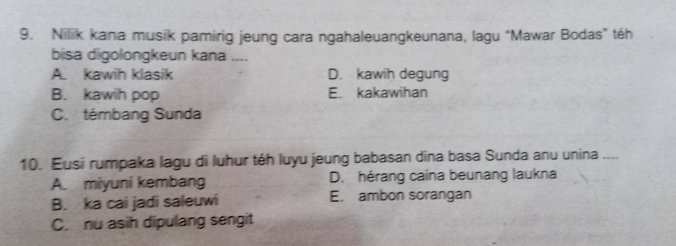 Nilik kana musik pamirig jeung cara ngahaleuangkeunana, lagu “Mawar Bodas” téh
bisa digolongkeun kana ....
A. kawih klasik D. kawih degung
B. kawih pop E. kakawihan
C. témbang Sunda
10. Eusi rumpaka lagu di luhur téh luyu jeung babasan dina basa Sunda anu unina ....
A. miyuni kembang D. hérang caina beunang laukna
B. ka cai jadi saleuwi
E. ambon sorangan
C. nu asih dipulang sengit