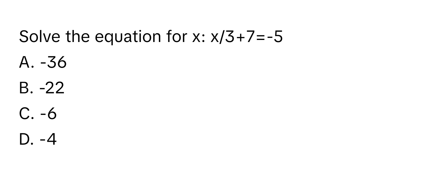 Solve the equation for x: x/3+7=-5
A. -36 
B. -22
C. -6
D. -4