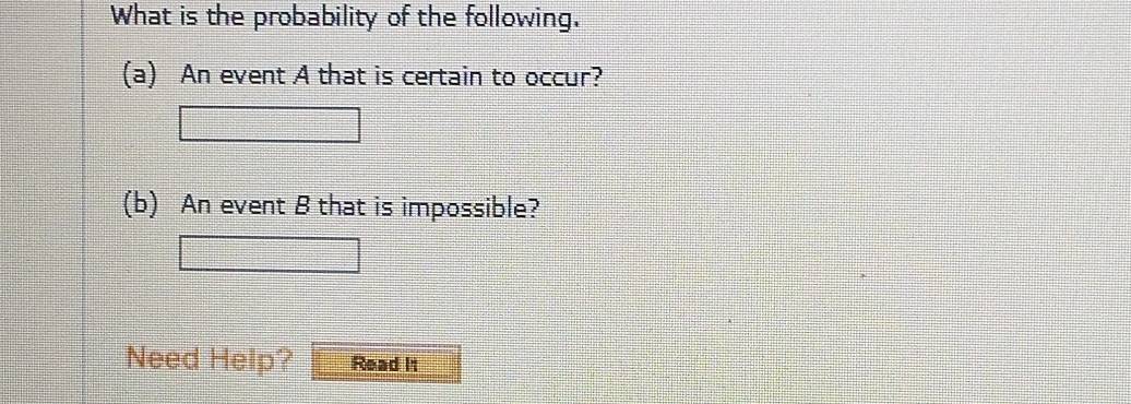 What is the probability of the following. 
(a) An event A that is certain to occur? 
(b) An event B that is impossible? 
Need Help? Read It