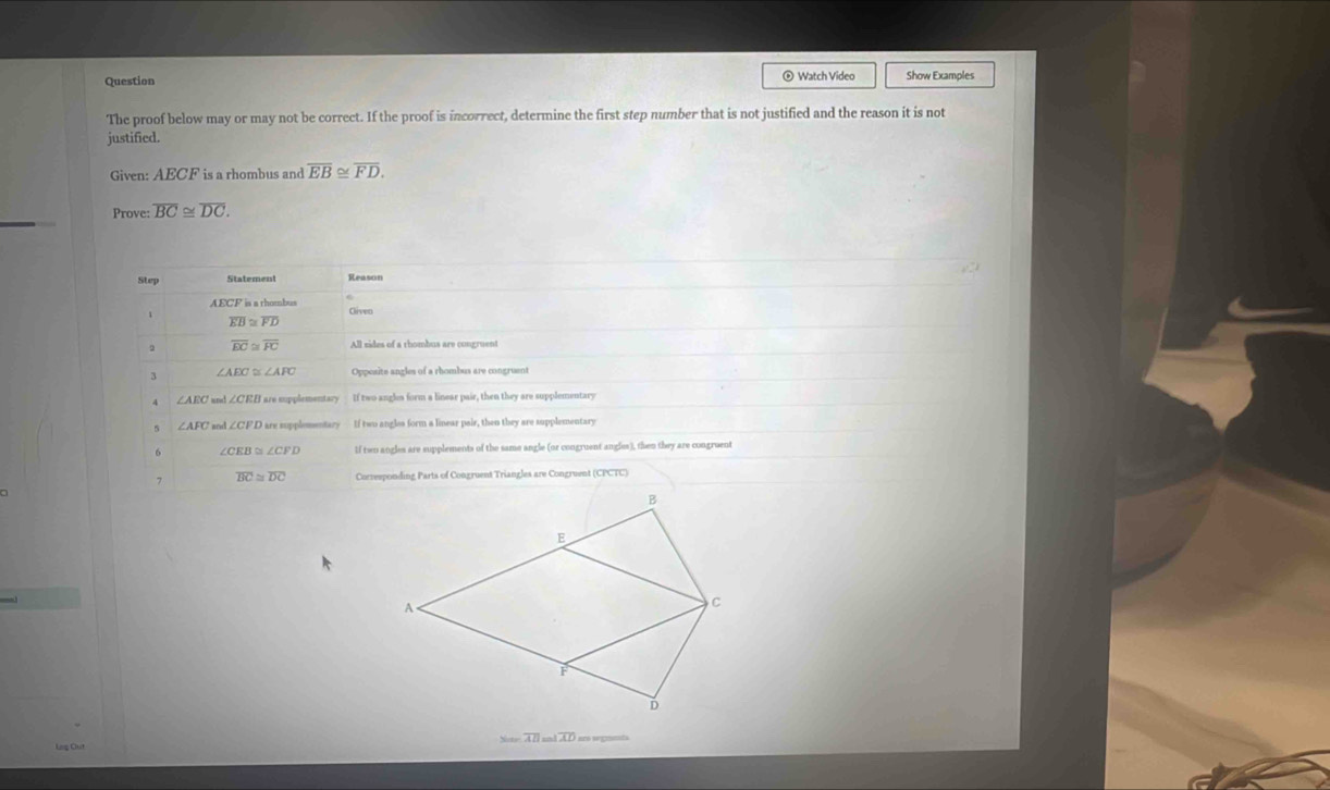 Question ® Watch Video Show Examples
The proof below may or may not be correct. If the proof is incorrect, determine the first step number that is not justified and the reason it is not
justified.
Given: AECF is a rhombus and overline EB≌ overline FD. 
Prove: overline BC≌ overline DC. 
Step Statement Reason
AECF ia a thombu Gliven
overline EB≌ overline FD
overline EC≌ overline FC All nides of a rhombus are congruent
∠ AEC≌ ∠ AFC Opposite anzles of a rhombus are congru
∠ AEC ∠ CEB F are supplementary If two angls form a linear pair, then they are supplementary
5 ar ∠ CFD L r s uplementare If two angles form a linear pair, then they are supplementary
6 ∠ CEB≌ ∠ CFD If twn angles are supplements of the same angle (or congruent angles), then they are congruent
7 overline BC≌ overline DC Correeponding Parts of Congruent Triangles are Congruent (CPCTC)
overline AD=-1overline AD
Log Clut