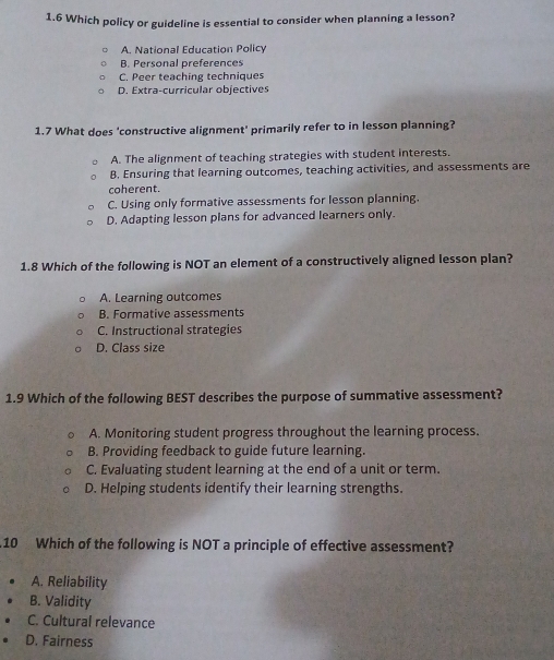 1.6 Which policy or guideline is essential to consider when planning a lesson?
A. National Education Policy
B. Personal preferences
C. Peer teaching techniques
D. Extra-curricular objectives
1.7 What does 'constructive alignment' primarily refer to in lesson planning?
A. The alignment of teaching strategies with student interests.
B. Ensuring that learning outcomes, teaching activities, and assessments are
coherent.
C. Using only formative assessments for lesson planning.
D. Adapting lesson plans for advanced learners only.
1.8 Which of the following is NOT an element of a constructively aligned lesson plan?
A. Learning outcomes
B. Formative assessments
C. Instructional strategies
D. Class size
1.9 Which of the following BEST describes the purpose of summative assessment?
A. Monitoring student progress throughout the learning process.
B. Providing feedback to guide future learning.
C. Evaluating student learning at the end of a unit or term.
D. Helping students identify their learning strengths.
10 Which of the following is NOT a principle of effective assessment?
A. Reliability
B. Validity
C. Cultural relevance
D. Fairness