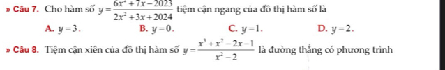 Cho hàm số y= (6x^2+7x-2023)/2x^2+3x+2024  tiệm cận ngang của đồ thị hàm số là
A. y=3. B. y=0. C. y=1. D. y=2. 
* Câu 8. Tiệm cận xiên của đồ thị hàm số y= (x^3+x^2-2x-1)/x^2-2  là đường thắng có phương trình