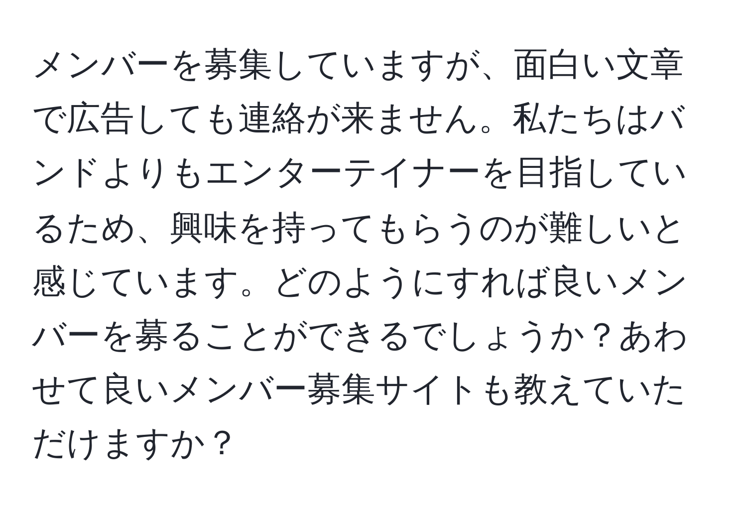 メンバーを募集していますが、面白い文章で広告しても連絡が来ません。私たちはバンドよりもエンターテイナーを目指しているため、興味を持ってもらうのが難しいと感じています。どのようにすれば良いメンバーを募ることができるでしょうか？あわせて良いメンバー募集サイトも教えていただけますか？