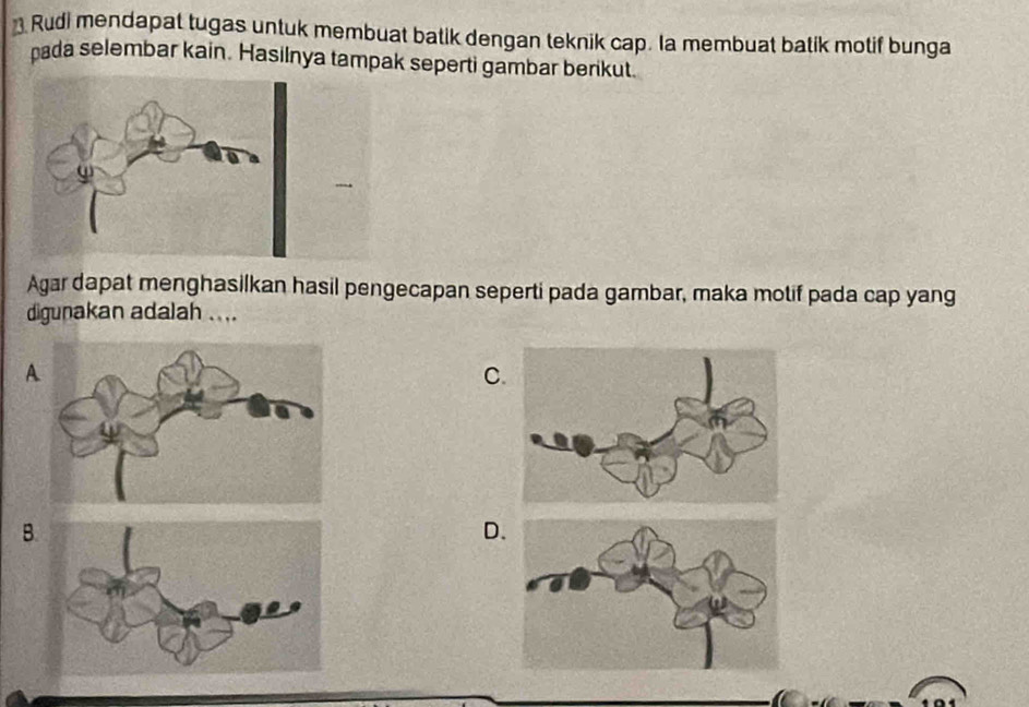 Rudi mendapat tugas untuk membuat batik dengan teknik cap. Ia membuat batik motif bunga 
pada selembar kain. Hasilnya tampak seperti gambar berikut. 
Agar dapat menghasilkan hasil pengecapan seperti pada gambar, maka motif pada cap yang 
digunakan adalah . ... 
A 
C 
B 
D