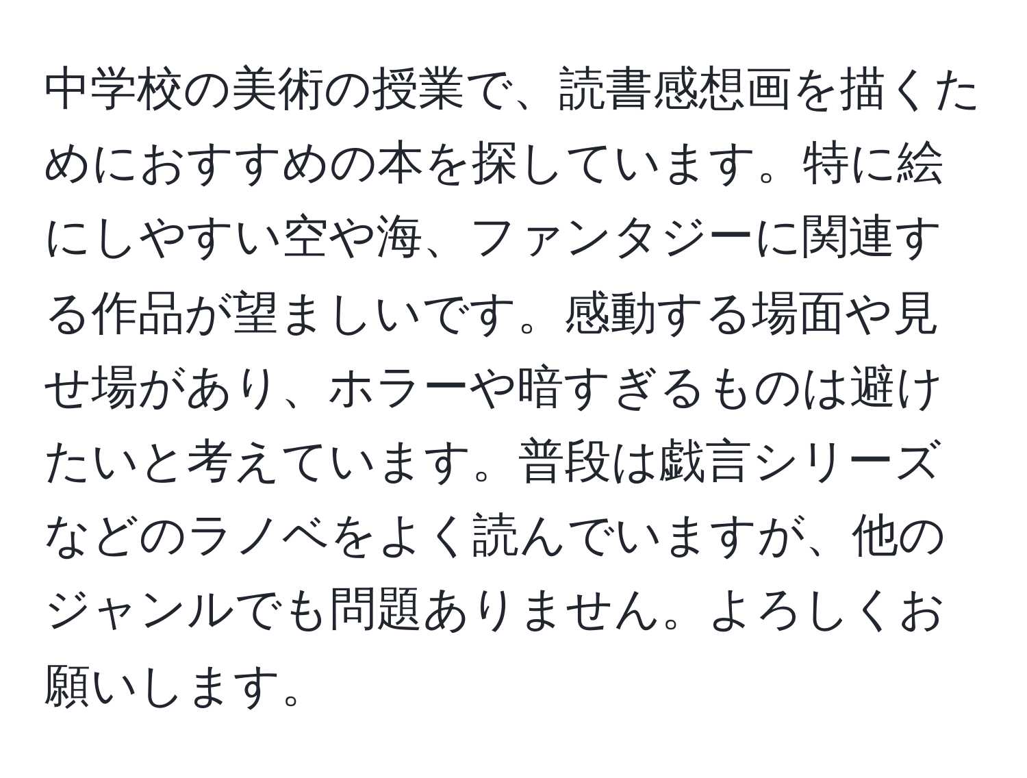 中学校の美術の授業で、読書感想画を描くためにおすすめの本を探しています。特に絵にしやすい空や海、ファンタジーに関連する作品が望ましいです。感動する場面や見せ場があり、ホラーや暗すぎるものは避けたいと考えています。普段は戯言シリーズなどのラノベをよく読んでいますが、他のジャンルでも問題ありません。よろしくお願いします。