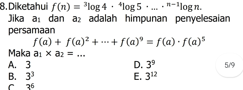 Diketahui f(n)=^3log 4·^4log 5· ...·^(n-1)log n. 
Jika a_1 dan a_2 adalah himpunan penyelesaian
persamaan
f(a)+f(a)^2+·s +f(a)^9=f(a)· f(a)^5
Maka a_1* a_2=... _
A. 3 D. 3^9 5/9
B. 3^3 E. 3^(12)
C 3^6