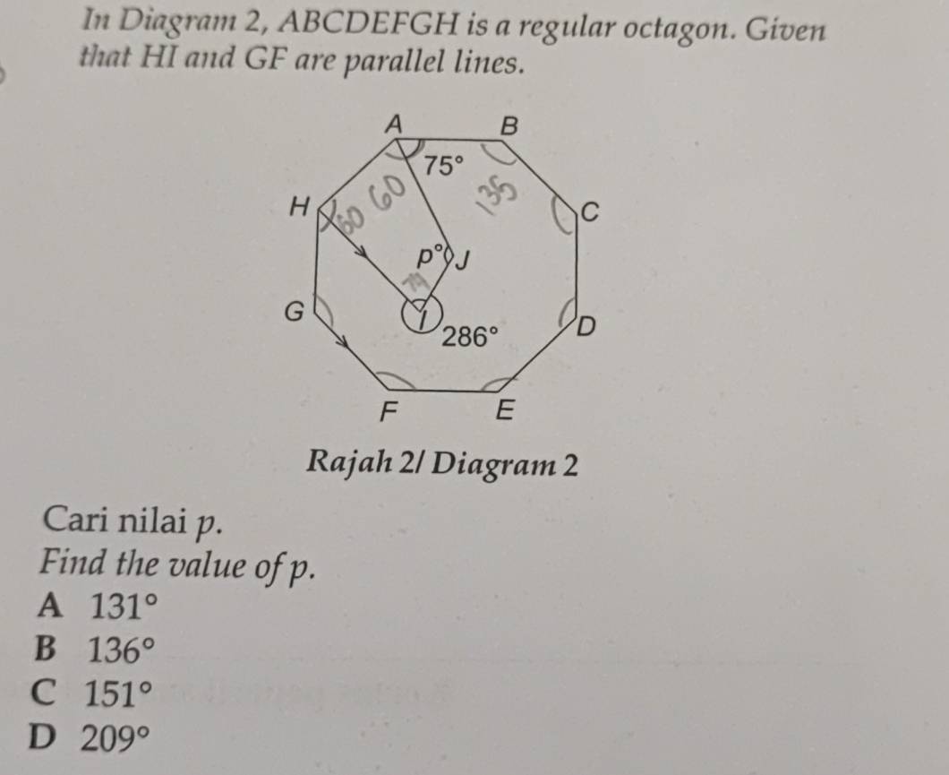 In Diagram 2, ABCDEFGH is a regular octagon. Given
that HI and GF are parallel lines.
Rajah 2/ Diagram 2
Cari nilai p.
Find the value of p.
A 131°
B 136°
C 151°
D 209°