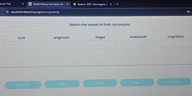 aunch Pad Digital Literacy Curriculum | Bec × Student : 2025 : Manningtree H
app.bedrockleaming.org/learing/activity
Match the words to their synonyms.
lure originate linger makeshift migration
Words
mokaedo